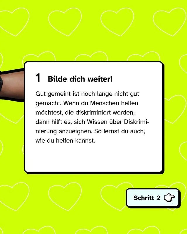 Erstens: Bilde dich weiter! Gut gemeint ist noch lange nicht gut gemacht. Wenn du Menschen helfen möchtest, die diskriminiert werden, dann hilft es, sich Wissen über Diskriminierung anzueignen. So lernst du auch, wie du helfen kannst.