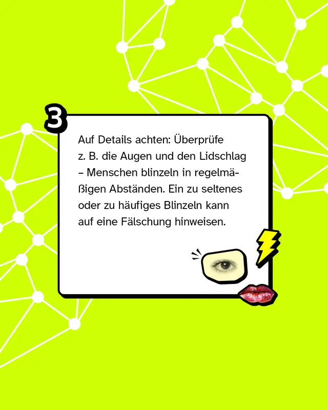 Tipp 3:  Auf Details achten: &Uuml;berpr&uuml;fe z. B. die Augen und den Lidschlag &ndash; Menschen blinzeln in regelm&auml;&szlig;igen Abst&auml;nden. Ein zu seltenes oder zu h&auml;ufiges Blinzeln kann auf eine F&auml;lschung hinweisen.