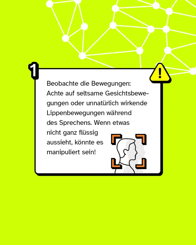 Tipp 1: Beobachte die Bewegungen: Achte auf seltsame Gesichtsbewegungen oder unnat&uuml;rlich wirkende Lippenbewegungen w&auml;hrend des Sprechens. Wenn etwas nicht ganz fl&uuml;ssig aussieht, k&ouml;nnte es manipuliert sein!