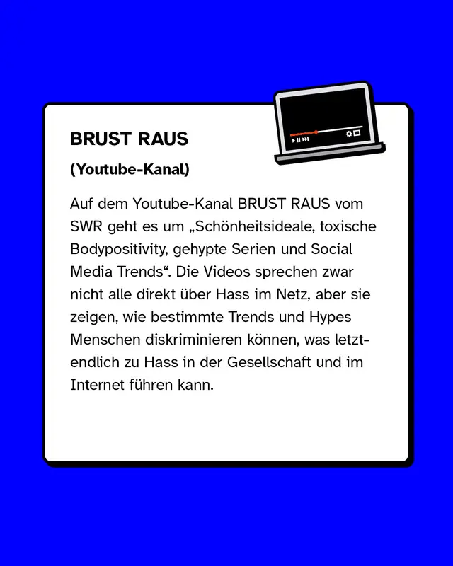 Auf dem Youtube-Kanal BRUST RAUS vom SWR geht es um Sch&ouml;nheitsideale, toxische Bodypositivity, gehypte Serien und Social Media Trends. Die Videos sprechen zwar nicht alle direkt &uuml;ber Hass im Netz, aber sie zeigen, wie bestimmte Trends und Hypes Menschen diskriminieren k&ouml;nnen, was letztendlich zu Hass in der Gesellschaft und im Internet f&uuml;hren kann.