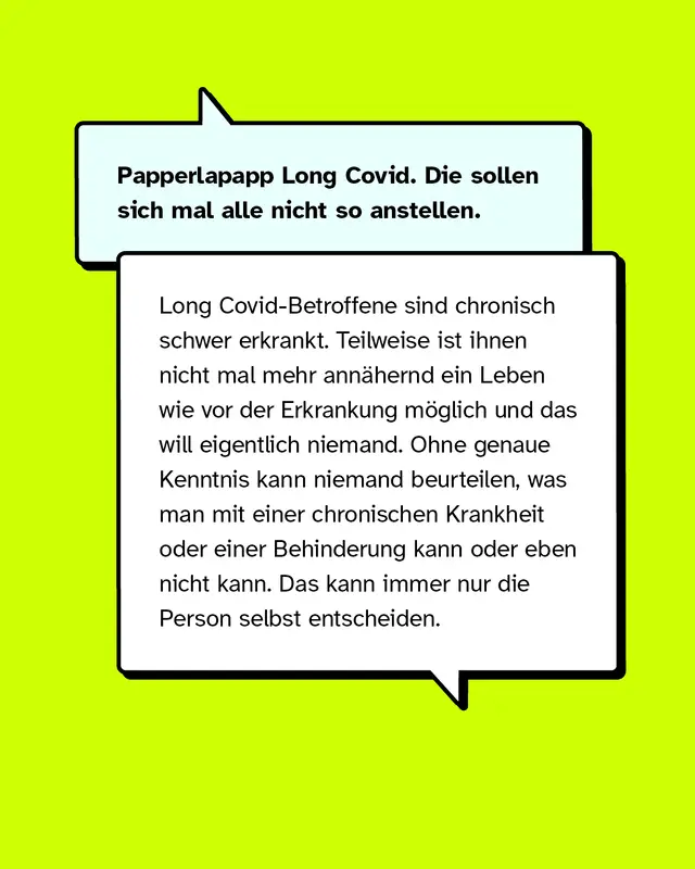 Papperlapapp Long Covid. Die sollen sich mal alle nicht so anstellen. Long Covid-Betroffene sind chronisch schwer erkrankt. Teilweise ist ihnen nicht mal mehr ann&auml;hernd ein Leben wie vor der Erkrankung m&ouml;glich und das will eigentlich niemand. Ohne genaue Kenntnis kann niemand beurteilen, was man mit einer chronischen Krankheit oder einer Behinderung kann oder eben nicht kann. Das kann immer nur die Person selbst entscheiden.