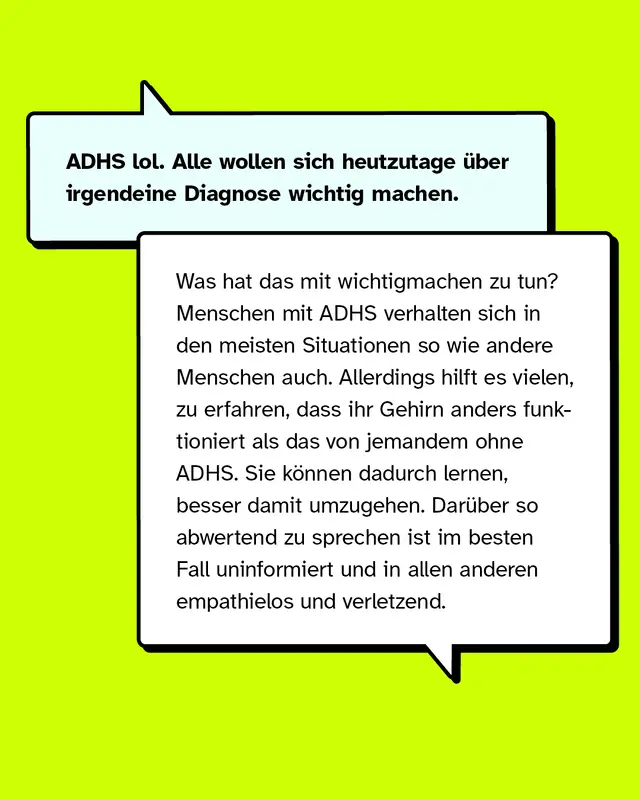 ADHS lol. Alle wollen sich heutzutage &uuml;ber irgendeine Diagnose wichtig machen. Was hat das mit wichtigmachen zu tun? Menschen mit ADHS verhalten sich in den meisten Situationen so wie andere Menschen auch. Allerdings hilft es vielen, zu erfahren, dass ihr Gehirn anders funktioniert als das von jemandem ohne ADHS. Sie k&ouml;nnen dadurch lernen, besser damit umzugehen. Dar&uuml;ber so abwertend zu sprechen ist im besten Fall uninformiert und in allen anderen empathielos und verletzend.