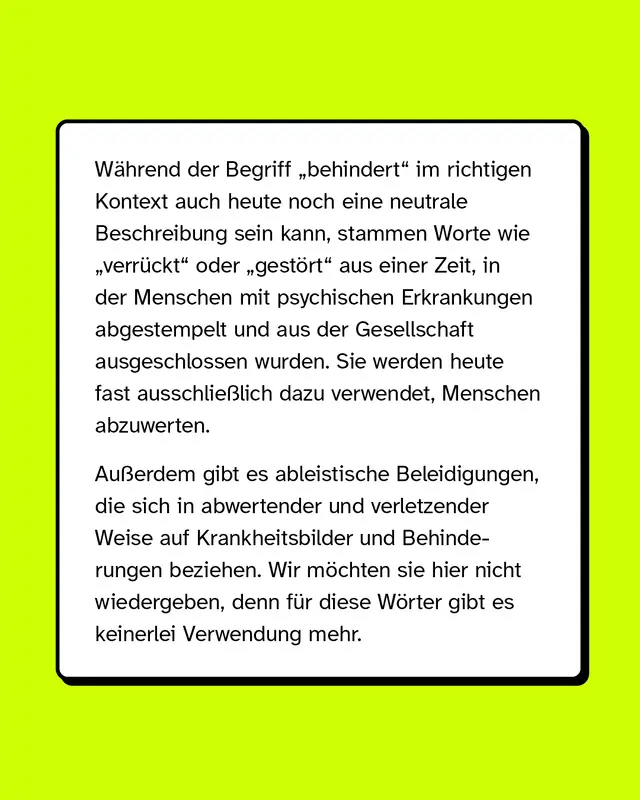 W&auml;hrend der Begriff &bdquo;behindert&ldquo; im richtigen Kontext auch heute noch eine neutrale Beschreibung sein kann, stammen Worte wie &bdquo;verr&uuml;ckt&ldquo; oder &bdquo;gest&ouml;rt&ldquo; aus einer Zeit, in der Menschen mit psychischen Erkrankungen abgestempelt und aus der Gesellschaft ausgeschlossen wurden. Sie werden heute fast ausschlie&szlig;lich dazu verwendet, Menschen abzuwerten. Au&szlig;erdem gibt es ableistische Beleidigungen, die sich in abwertender und verletzender Weise auf Krankheitsbilder und Behinderungen beziehen. Wir m&ouml;chten sie hier nicht wiedergeben, denn f&uuml;r diese W&ouml;rter gibt es keinerlei Verwendung mehr.