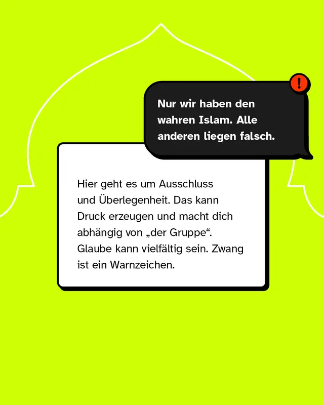 Aussage: Nur wir haben den wahren Islam, alle anderen liegen falsch. Diese Haltung stellt eine Gruppe als &uuml;berlegen dar und grenzt andere aus. Sie kann Druck erzeugen und Menschen abh&auml;ngig machen. Glaube ist vielf&auml;ltig, Zwang ist ein Warnsignal.