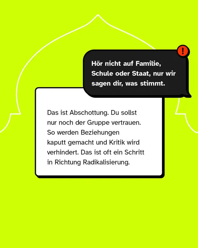 Aussage: H&ouml;r nicht auf Familie, Schule oder Staat, nur wir sagen dir, was stimmt. Das ist ein Versuch der Abschottung. Menschen sollen nur noch der Gruppe vertrauen. Beziehungen werden geschw&auml;cht und Kritik verhindert. Das kann ein Schritt in Richtung Radikalisierung sein.