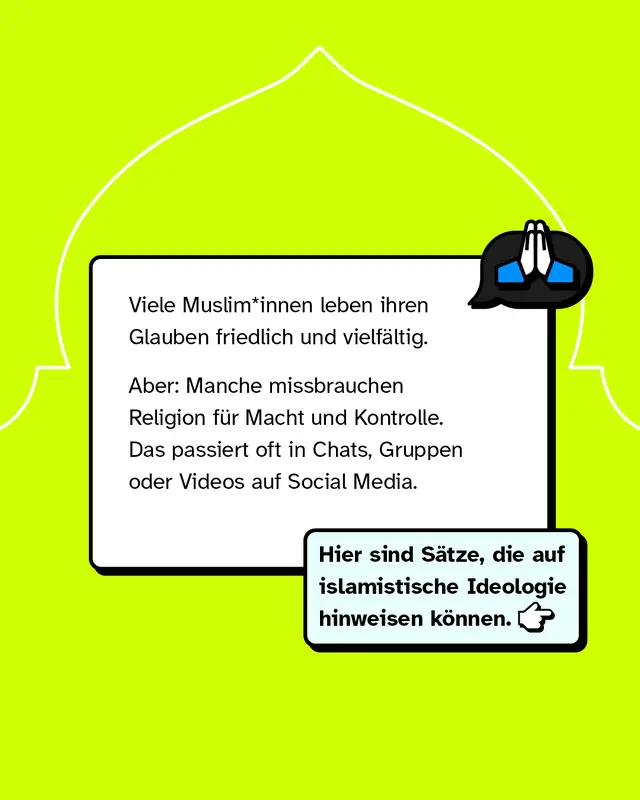 Viele Musliminnen und Muslime leben ihren Glauben friedlich und vielf&auml;ltig. Manche Menschen missbrauchen Religion jedoch f&uuml;r Macht und Kontrolle, oft in Chats, Gruppen oder Videos in sozialen Medien. Es gibt bestimmte Aussagen, die auf islamistische Ideologie hinweisen k&ouml;nnen.