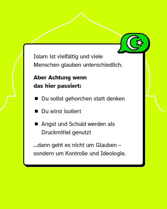 Islam ist vielf&auml;ltig und wird unterschiedlich gelebt. Warnzeichen sind, wenn du nicht mehr selbst denken sollst, isoliert wirst oder Angst und Schuld als Druckmittel eingesetzt werden. Dann geht es nicht um Glauben, sondern um Kontrolle. Du darfst glauben, kritisch sein und Fragen stellen. Du hast ein Recht auf Respekt, Freiheit und Sicherheit.