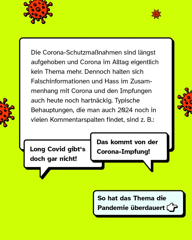 Die Corona-Schutzmaßnahmen sind längst aufgehoben und Corona im Alltag eigentlich kein Thema mehr. Dennoch halten sich Falschinformationen und Hass im Zusammenhang mit Corona und den Impfungen auch heute noch hartnäckig. Typische Behauptungen, die man auch 2024 noch in vielen Kommentarspalten findet, sind zum Beispiel:   "Das kommt von der Corona-Impfung!" "Long Covid gibt's doch gar nicht!"