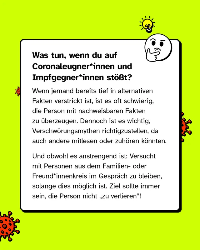 Was tun, wenn du auf Coronaleugner*innen und Impfgegner*innen stößt?   Wenn jemand bereits tief in alternativen Fakten verstrickt ist, ist es oft schwierig, die Person mit nachweisbaren Fakten zu überzeugen. Dennoch ist es wichtig, Verschwörungsmythen richtigzustellen, da auch Andere mitlesen oder zuhören könnten.   Und obwohl es anstrengend ist: Versucht mit Personen aus dem Familien- oder Freund*innenkreis im Gespräch zu bleiben, solange dies möglich ist. Ziel sollte immer sein, die Person nicht "zu verlieren"!