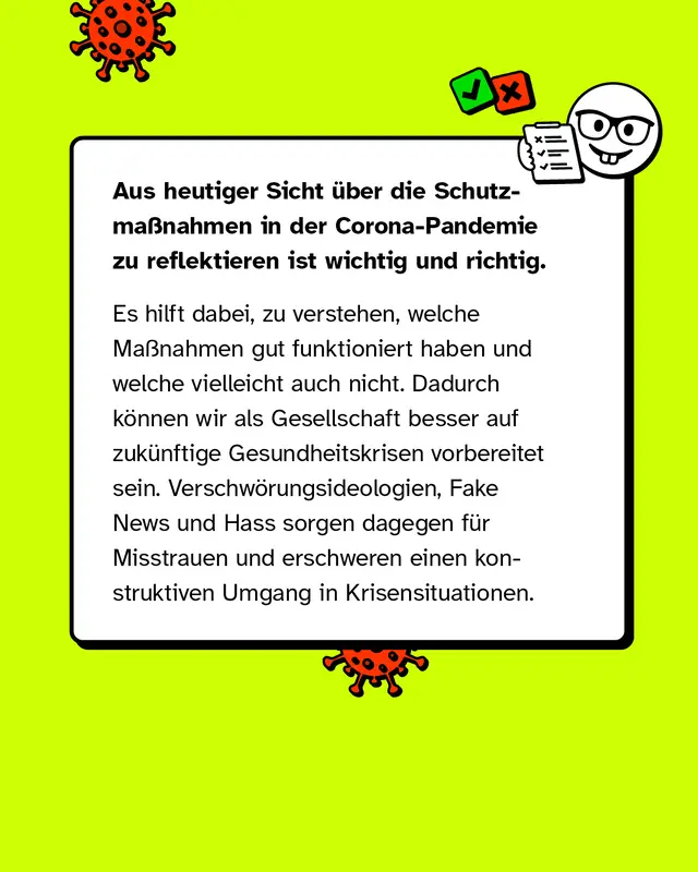 Aus heutiger Sicht über die Schutzmaßnahmen in der Corona-Pandemie zu reflektieren ist wichtig und richtig. Es hilft dabei, zu verstehen, welche Maßnahmen gut funktioniert haben und welche vielleicht auch nicht. Dadurch können wir als Gesellschaft besser auf zukünftige Gesundheitskrisen vorbereitet sein. Verschwörungsideologien, Fake News und Hass sorgen dagegen für Misstrauen und erschweren einen konstruktiven Umgang in Krisensituationen.