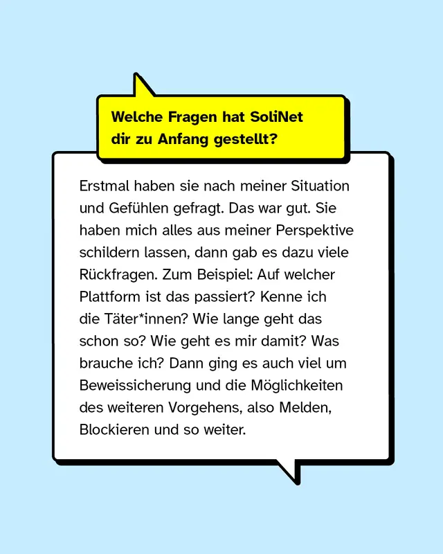 Welche Fragen hat SoliNet dir zu Anfang gestellt? Erstmal haben sie nach meiner Situation und Gef&uuml;hlen gefragt. Das war gut. Sie haben mich alles aus meiner Perspektive schildern lassen, dann gab es dazu viele R&uuml;ckfragen. Zum Beispiel: Auf welcher Plattform ist das passiert? Kenne ich die T&auml;ter*innen? Wie lange geht das schon so? Wie geht es mir damit? Was brauche ich? Dann ging es auch viel um Beweissicherung und die M&ouml;glichkeiten des weiteren Vorgehens, also Melden, Blockieren und so weiter.