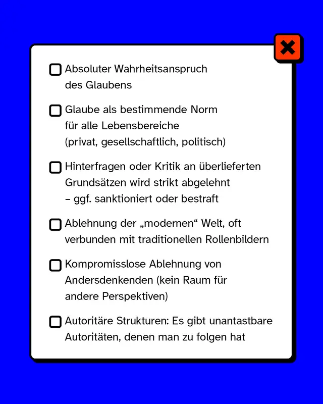 Liste mit sechs Merkmalen von Fundamentalismus. Erstes Merkmal: Absoluter Wahrheitsanspruch des Glaubens. Zweites Merkmal: Glaube als bestimmende Norm fuer alle Lebensbereiche. Drittes Merkmal: Hinterfragen oder Kritik wird strikt abgelehnt und gegebenenfalls bestraft. Viertes Merkmal: Ablehnung der modernen Welt oft verbunden mit traditionellen Rollenbildern. Fuenftes Merkmal: Kompromisslose Ablehnung von Andersdenkenden. Sechstes Merkmal: Autoritaere Strukturen mit unantastbaren Autoritaeten.