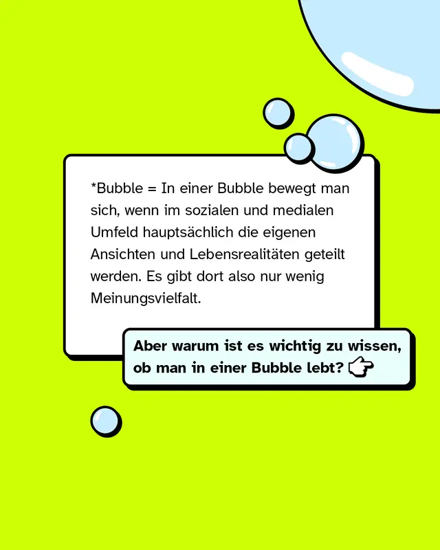 *Bubble = In einer Bubble bewegt man sich, wenn im sozialen und medialen Umfeld hauptsächlich die eigenen Ansichten und Lebensrealitäten geteilt werden. Es gibt dort also nur wenig Meinungsvielfalt. Aber warum ist es wichtig zu wissen, ob man in einer Bubble lebt?