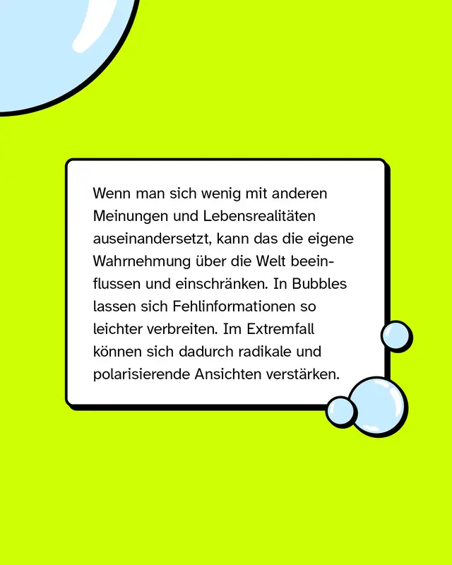 Wenn man sich wenig mit anderen Meinungen und Lebensrealitäten auseinandersetzt, kann das die eigene Wahrnehmung über die Welt beeinflussen und einschränken. In Bubbles lassen sich Fehlinformationen so leichter verbreiten. Im Extremfall können sich dadurch radikale und polarisierende Ansichten verstärken.