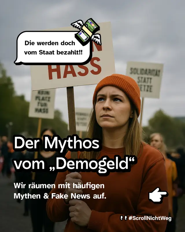 Eine junge Frau mit orangefarbener M&uuml;tze und rotem Pullover h&auml;lt ein Protestplakat mit der Aufschrift &bdquo;Kein Platz f&uuml;r Hass&ldquo;. Im Hintergrund weitere Demonstrierende mit &auml;hnlichen Schildern, unter anderem &bdquo;Solidarit&auml;t statt Hetze&ldquo;. Dar&uuml;ber schwebt eine Sprechblase mit einem fliegenden Geldb&uuml;ndel und dem Text: &bdquo;Die werden doch vom Staat bezahlt!!&ldquo;. Im unteren Teil steht gro&szlig;: &bdquo;Der Mythos vom &sbquo;Demogeld&lsquo;&ldquo;. Darunter: &bdquo;Wir r&auml;umen mit h&auml;ufigen Mythen & Fake News auf.&ldquo;