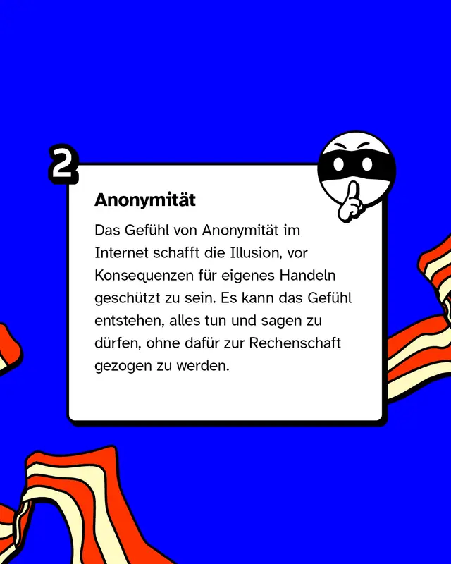 Anonymit&auml;t: Das Gef&uuml;hl von Anonymit&auml;t im Internet schafft die Illusion, vor Konsequenzen f&uuml;r eigenes Handeln gesch&uuml;tzt zu sein. Es kann das Gef&uuml;hl entstehen, alles tun und sagen zu d&uuml;rfen, ohne daf&uuml;r zur Rechenschaft gezogen zu werden.