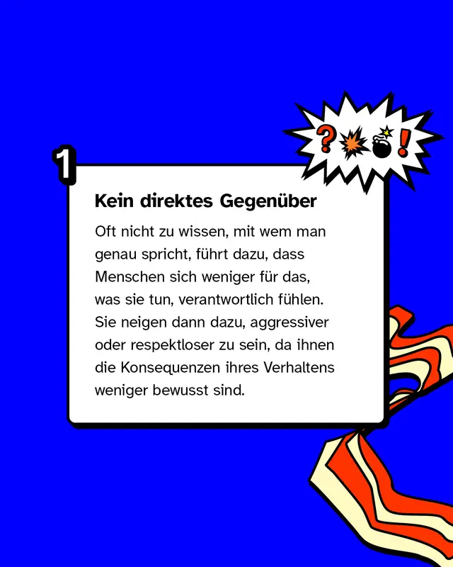 Kein direktes Gegen&uuml;ber: Oft nicht zu wissen, mit wem man genau spricht, f&uuml;hrt dazu, dass Menschen sich weniger f&uuml;r das, was sie tun, verantwortlich f&uuml;hlen. Sie neigen dann dazu, aggressiver oder respektloser zu sein, da ihnen die Konsequenzen ihres Verhaltens weniger bewusst sind.