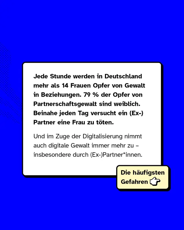 Jede Stunde werden in Deutschland mehr als 14 Frauen Opfer von Gewalt in Beziehungen. 79 Prozent der Opfer von Partnerschaftsgewalt sind weiblich. Beinahe jeden Tag versucht ein (Ex-)Partner eine Frau zu töten.   Und im Zuge der Digitalisierung nimmt auch digitale Gewalt immer mehr zu – insbesondere durch (Ex-)Partner*innen.