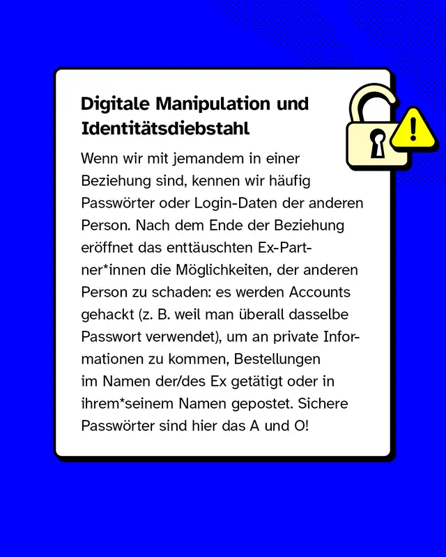 Wenn wir mit jemandem in einer Beziehung sind, kennen wir häufig Passwörter oder Login-Daten der anderen Person. Nach dem Ende der Beziehung eröffnet das enttäuschten Ex-Partner*innen die Möglichkeiten, der anderen Person zu schaden: es werden Accounts gehackt (z. B. weil man überall dasselbe Passwort verwendet), um an private Informationen zu kommen, Bestellungen im Namen der/des Ex getätigt oder in ihrem*seinem Namen gepostet. Sichere Passwörter sind hier das A und O!