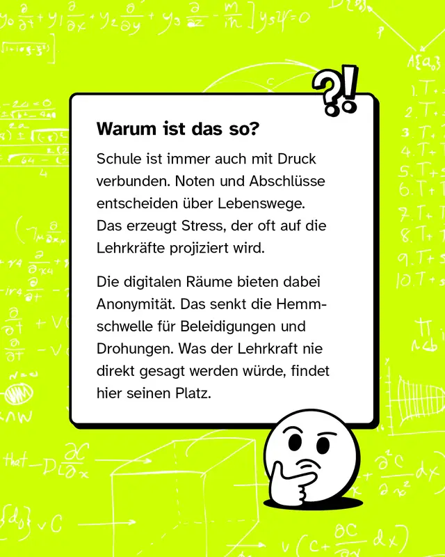 Textkasten mit nachdenklichem Emoji. Ueberschrift: Warum ist das so? Schule ist mit Druck verbunden Noten und Abschluesse entscheiden ueber Lebenswege. Der Stress wird oft auf Lehrkraefte projiziert. Digitale Raeume bieten Anonymitaet und senken die Hemmschwelle fuer Beleidigungen und Drohungen. Was man der Lehrkraft nie direkt sagen wuerde findet hier seinen Platz.