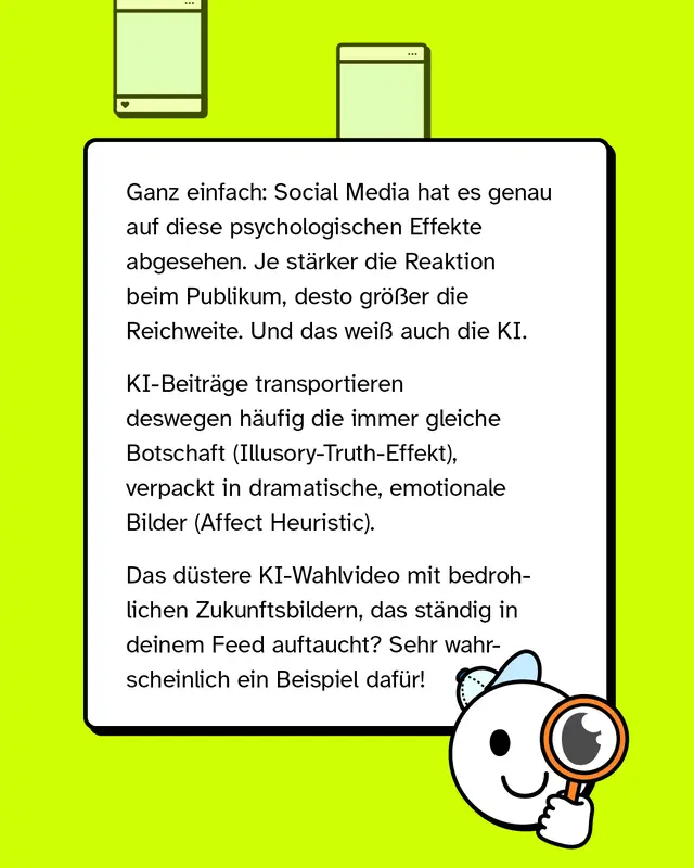 Ganz einfach: Social Media hat es genau auf diese psychologischen Effekte abgesehen. Je st&auml;rker die Reaktion beim Publikum, desto gr&ouml;&szlig;er die Reichweite. Und das wei&szlig; auch die KI. KI-Beitr&auml;ge transportieren deswegen h&auml;ufig die immer gleiche Botschaft, verpackt in dramatische und emotionale Bilder. Das d&uuml;stere KI-Wahlvideo mit bedrohlichen Zukunftsbildern, das st&auml;ndig in deinem Feed auftaucht, ist sehr wahrscheinlich ein Beispiel daf&uuml;r.