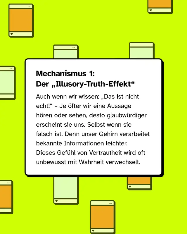 Mechanismus 1: Der Illusory-Truth-Effekt. Auch wenn wir wissen: Das ist nicht echt! &ndash; je &ouml;fter wir eine Aussage h&ouml;ren oder sehen, desto glaubw&uuml;rdiger erscheint sie uns. Selbst wenn sie falsch ist. Denn unser Gehirn verarbeitet bekannte Informationen leichter. Dieses Gef&uuml;hl von Vertrautheit wird oft unbewusst mit Wahrheit verwechselt.