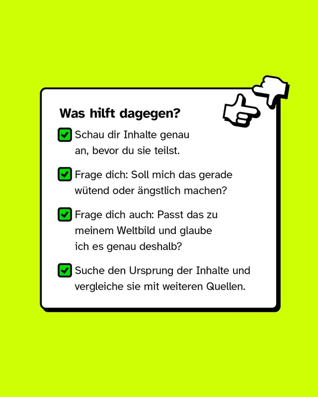 Was hilft dagegen?. Schau dir Inhalte genau an, bevor du sie teilst. Frage dich, ob dich der Inhalt gerade w&uuml;tend oder &auml;ngstlich machen soll. &Uuml;berlege auch, ob der Inhalt zu deinem Weltbild passt und du ihn vielleicht genau deshalb glaubst. Suche den Ursprung der Inhalte und vergleiche sie mit weiteren Quellen.