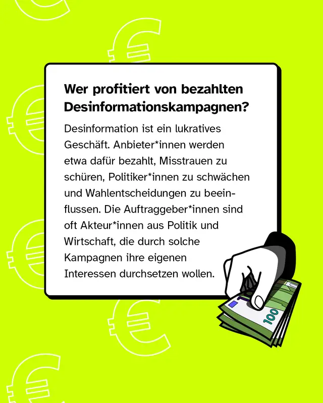 Wer profitiert von bezahlten Desinformationskampagnen?   Desinformation ist ein lukratives Geschäft. Anbieter*innen werden etwa dafür bezahlt, Misstrauen zu schüren, Politiker*innen zu schwächen und Wahlentscheidungen zu beeinflussen. Die Auftraggeber*innen sind oft Akteur*innen aus Politik und Wirtschaft, die durch solche Kampagnen ihre eigenen Interessen durchsetzen wollen.