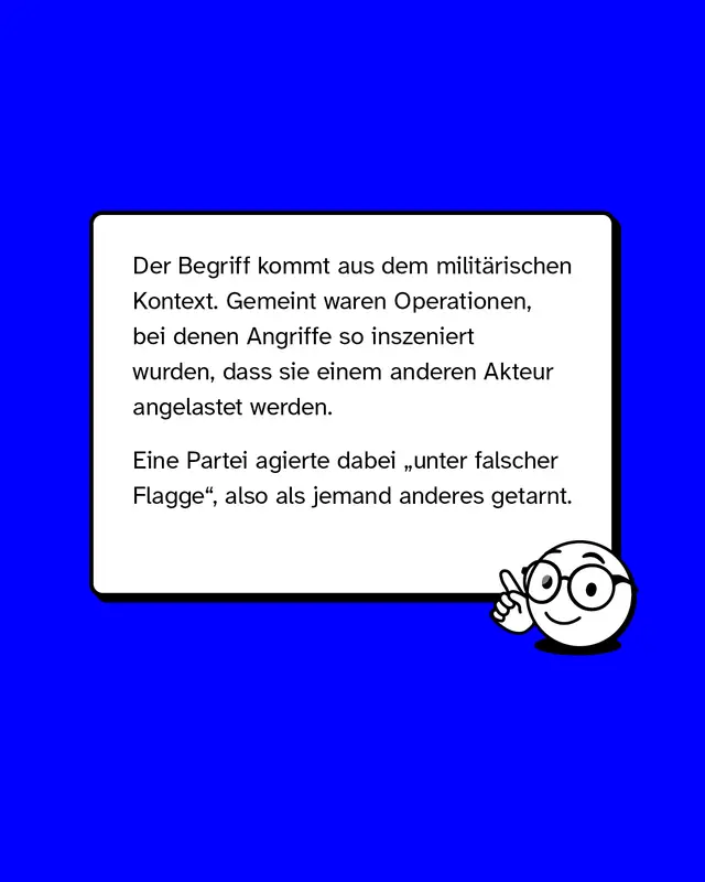 Der Begriff kommt aus dem militaerischen Kontext. Gemeint waren Operationen bei denen Angriffe so inszeniert wurden dass sie einem anderen Akteur angelastet werden. Eine Partei agierte dabei unter falscher Flagge also als jemand anderes getarnt.