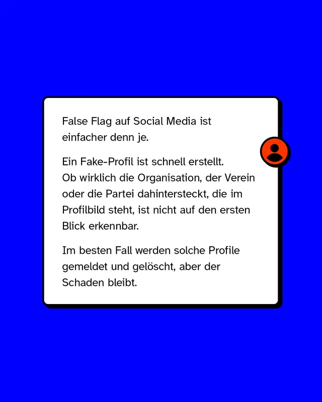 False Flag auf Social Media ist einfacher denn je. Ein Fake-Profil ist schnell erstellt. Ob wirklich die Organisation der Verein oder die Partei dahintersteckt die im Profilbild steht ist nicht auf den ersten Blick erkennbar. Im besten Fall werden solche Profile gemeldet und geloescht aber der Schaden bleibt.