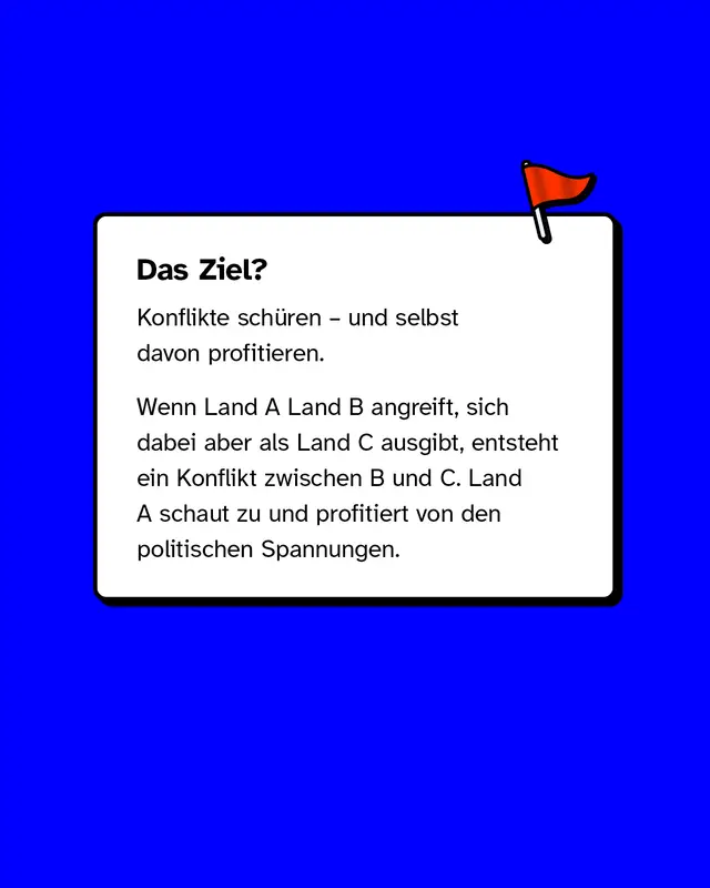 Das Ziel? Konflikte schueren und selbst davon profitieren. Wenn Land A Land B angreift sich dabei aber als Land C ausgibt entsteht ein Konflikt zwischen B und C. Land A schaut zu und profitiert von den politischen Spannungen.