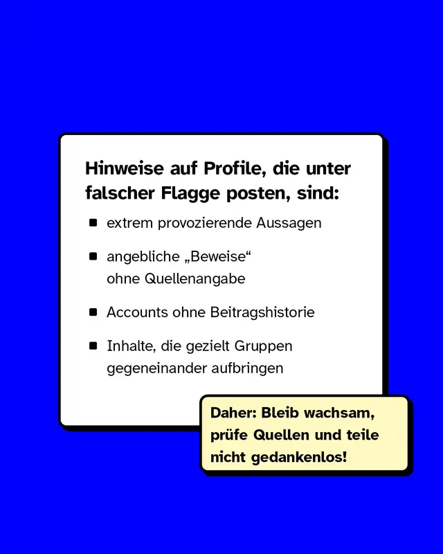 Hinweise auf Profile die unter falscher Flagge posten sind: extrem provozierende Aussagen. Angebliche Beweise ohne Quellenangabe. Accounts ohne Beitragshistorie. Inhalte die gezielt Gruppen gegeneinander aufbringen. Daher: Bleib wachsam pruefe Quellen und teile nicht gedankenlos.