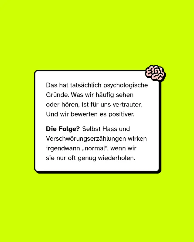 Das hat tats&auml;chlich psychologische Gr&uuml;nde. Was wir h&auml;ufig sehen oder h&ouml;ren, ist f&uuml;r uns vertrauter. Und wir bewerten es positiver.   Die Folge? Selbst Hass und Verschw&ouml;rungserz&auml;hlungen wirken irgendwann &bdquo;normal&ldquo;, wenn wir sie nur oft genug wiederholen.
