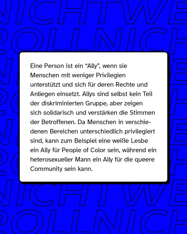 Eine Person ist ein "Ally", wenn sie Menschen mit weniger Privilegien unterstützt und sich für deren Rechte und Anliegen einsetzt. Allys sind selbst kein Teil der diskriminierten Gruppe, aber zeigen sich solidarisch und verstärken die Stimmen der Betroffenen. Da Menschen in verschiedenen Bereichen unterschiedlich privilegiert sind, kann zum Beispiel eine weiße Lesbe ein Ally für People of Color sein, während ein heterosexueller Mann ein Ally für die queere Community sein kann.