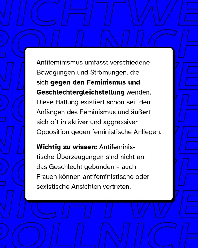 Antifeminismus umfasst verschiedene Bewegungen und Str&ouml;mungen, die sich gegen den Feminismus und Geschlechtergleichstellung wenden. Diese Haltung existiert schon seit den Anf&auml;ngen des Feminismus und &auml;u&szlig;ert sich oft in aktiver und aggressiver Opposition gegen feministische Anliegen.   Wichtig zu wissen: Antifeministische &Uuml;berzeugungen sind nicht an das Geschlecht gebunden &ndash; auch Frauen k&ouml;nnen antifeministische oder sexistische Ansichten vertreten.