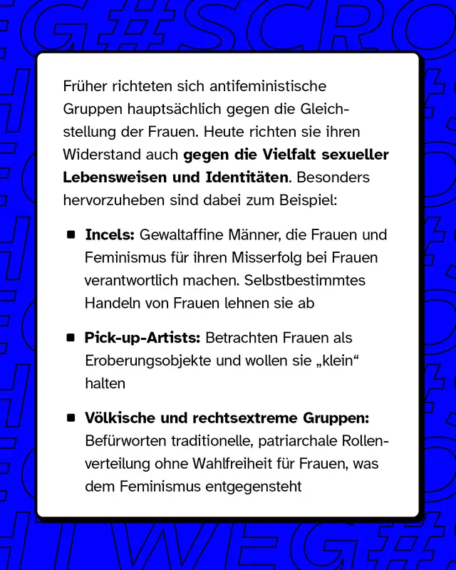 Fr&uuml;her richteten sich antifeministische Gruppen haupts&auml;chlich gegen die Gleichstellung der Frauen. Heute richten sie ihren Widerstand auch gegen die Vielfalt sexueller Lebensweisen und Identit&auml;ten. Besonders hervorzuheben sind dabei zum Beispiel: - Incels: Gewaltaffine M&auml;nner, die Frauen und den Feminismus f&uuml;r ihren mangelnden Erfolg bei Frauen verantwortlich machen. Selbstbestimmtes Handeln von Frauen ist ihnen ein Dorn im Auge - Pick-up-Artists: Personen, die Frauen als Objekte zur Eroberung betrachten. Auch sie haben ein Eigeninteresse daran, Frauen &bdquo;klein&ldquo; zu halten - V&ouml;lkische und rechtsextreme Gruppen: Diese propagieren eine traditionelle, meist patriarchalische Rollenverteilung, die Frauen keine Wahlfreiheit gibt, das dagegen ein zentrales Ziel des Feminismus ist.