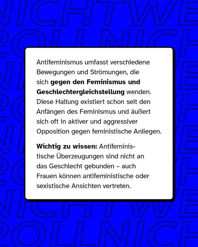 Antifeminismus umfasst verschiedene Bewegungen und Str&ouml;mungen, die sich gegen den Feminismus und Geschlechtergleichstellung wenden. Diese Haltung existiert schon seit den Anf&auml;ngen des Feminismus und &auml;u&szlig;ert sich oft in aktiver und aggressiver Opposition gegen feministische Anliegen.   Wichtig zu wissen: Antifeministische &Uuml;berzeugungen sind nicht an das Geschlecht gebunden &ndash; auch Frauen k&ouml;nnen antifeministische oder sexistische Ansichten vertreten.