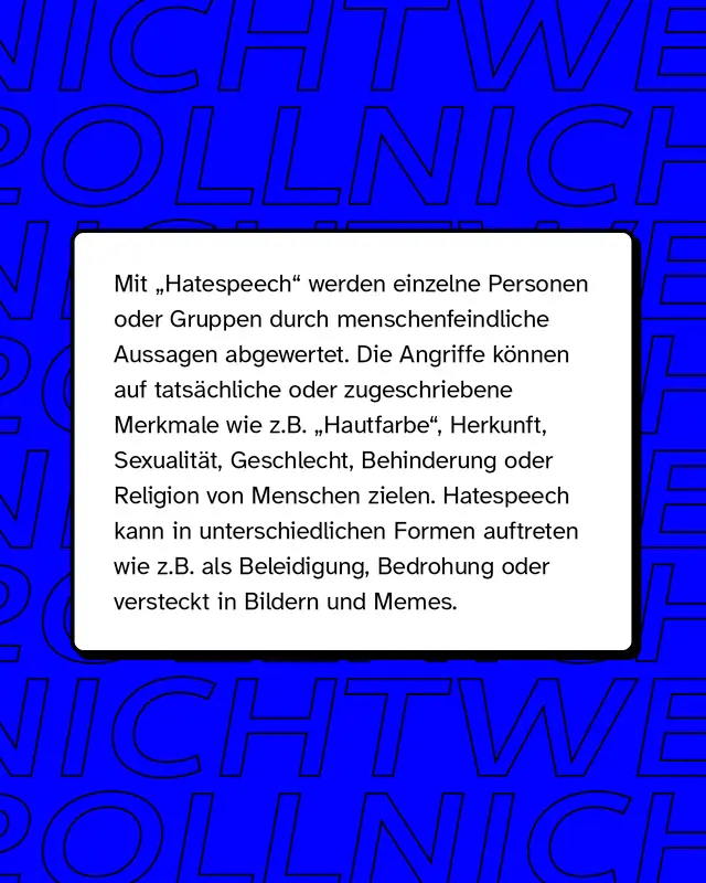 Mit "Hatespeech" (zu deutsch: Hassrede) werden einzelne Personen oder Gruppen durch menschenfeindliche Aussagen abgewertet. Die sprachlichen und bildlichen Angriffe können auf tatsächliche oder zugeschriebene Merkmale wie z.B. "Hautfarbe", Herkunft, Sexualität, Geschlecht, Behinderung oder Religion von Menschen zielen. Hatespeech kann in unterschiedlichen Formen auftreten wie z.B. als Beleidigung oder Bedrohung. Gerne wird sie auch als vermeintlicher "Humor" in Memes oder Bildern getarnt.