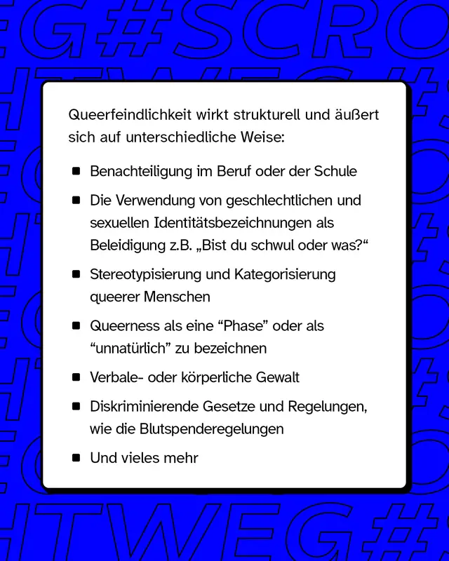 Queerfeindlichkeit &auml;u&szlig;ert wirkt strukturell und &auml;u&szlig;ert sich auf unterschiedliche Weise wie z.B. Benachteiligung im Beruf und Schule oder verbale- und k&ouml;rperliche Gewalt.