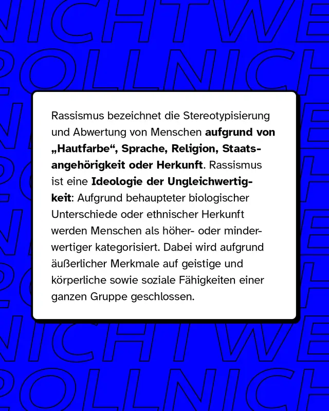 Rassismus bezeichnet die Stereotypisierung und Abwertung von Menschen aufgrund von Hautfarbe, Sprache, Religion, Staatsangehörigkeit oder Herkunft. Rassismus ist eine Ideologie der Ungleichwertigkeit.