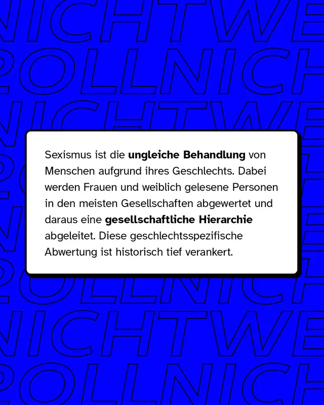 Sexismus ist die ungleiche Behandlung von Menschen aufgrund ihres Geschlechts. Dabei werden Frauen und weiblich gelesene Personen in den meisten Gesellschaften abgewertet und daraus eine gesellschaftliche Hierarchie abgeleitet. Diese geschlechtsspezifische Abwertung ist historisch tief verankert.