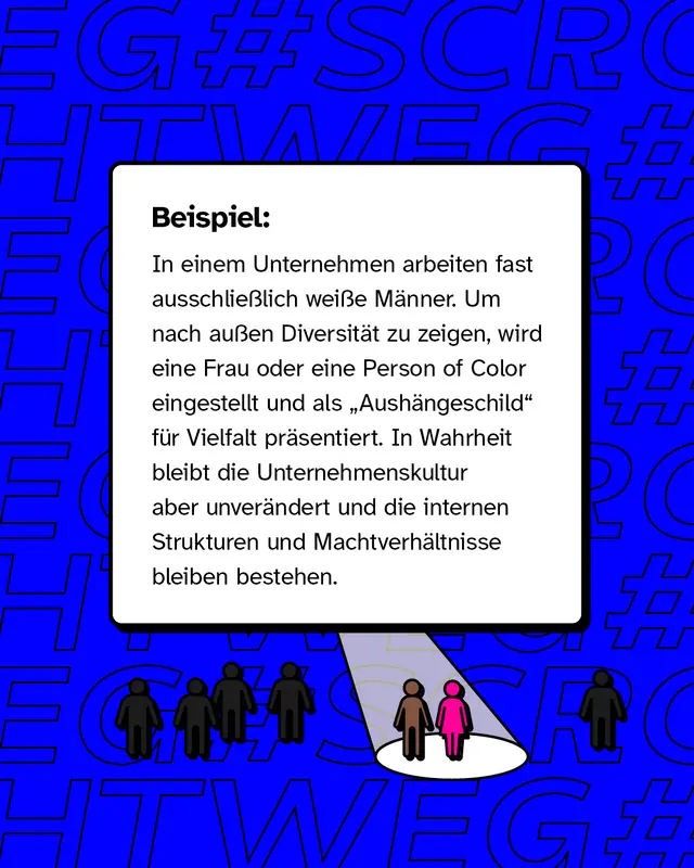 In einem Unternehmen arbeiten fast ausschließlich weiße Männer. Um nach außen Diversität zu zeigen, wird eine Frau oder eine Person of Color eingestellt und als „Aushängeschild“ für Vielfalt präsentiert. In Wahrheit bleibt die Unternehmenskultur aber unverändert und die internen Strukturen und Machtverhältnisse bleiben bestehen.