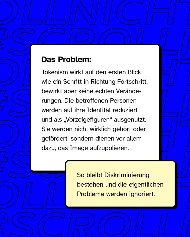 Das Problem: Tokenism wirkt auf den ersten Blick wie ein Schritt in Richtung Fortschritt, bewirkt aber keine echten Veränderungen. Die betroffenen Personen werden auf ihre Identität reduziert und als „Vorzeigefiguren“ ausgenutzt. Sie werden nicht wirklich gehört oder gefördert, sondern dienen vor allem dazu, das Image aufzupolieren.  So bleibt Diskriminierung bestehen und die eigentlichen Probleme werden ignoriert.