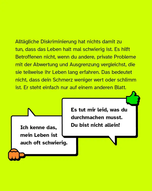 Alltägliche Diskriminierung hat nichts damit zu tun, dass das Leben halt mal schwierig ist. Es hilft Betroffenen nicht, wenn du andere, private Probleme mit der Abwertung und Ausgrenzung vergleichst, die sie teilweise ihr Leben lang erfahren. Das bedeutet nicht, dass dein Schmerz weniger wert oder schlimm ist. Er steht einfach nur auf einem anderen Blatt. Negativbeispiel: "Ich kenne das, mein Leben ist auch oft schwierig.". Positivbeispiel: "Es tut mir Leid, was du durchmachen musst. Du bist nicht allein!".
