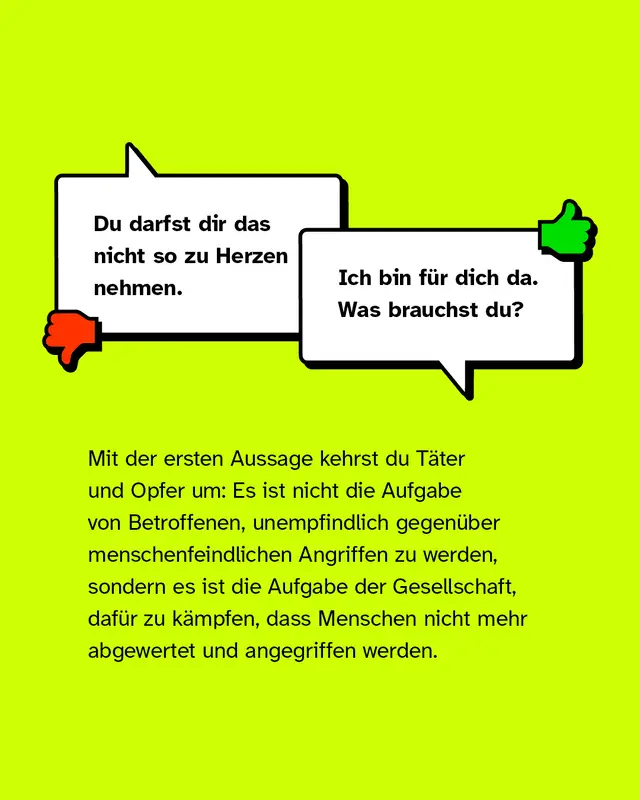 Negativbeispiel: "Du darfst dir das nicht so zu Herzen nehmen.". Positivbeispiel: "Ich bin für dich da. Was brauchst du?". Mit der ersten Aussage kehrst du die Täter und Opfer um: Es ist nicht die Aufgabe von Betroffenen, unempfindlich gegenüber menschenfeindlichen Angriffen zu werden, sondern die Aufgabe der Gesellschaft, dafür zu kämpfen dass Menschen nicht mehr abgewertet und angegriffen werden.