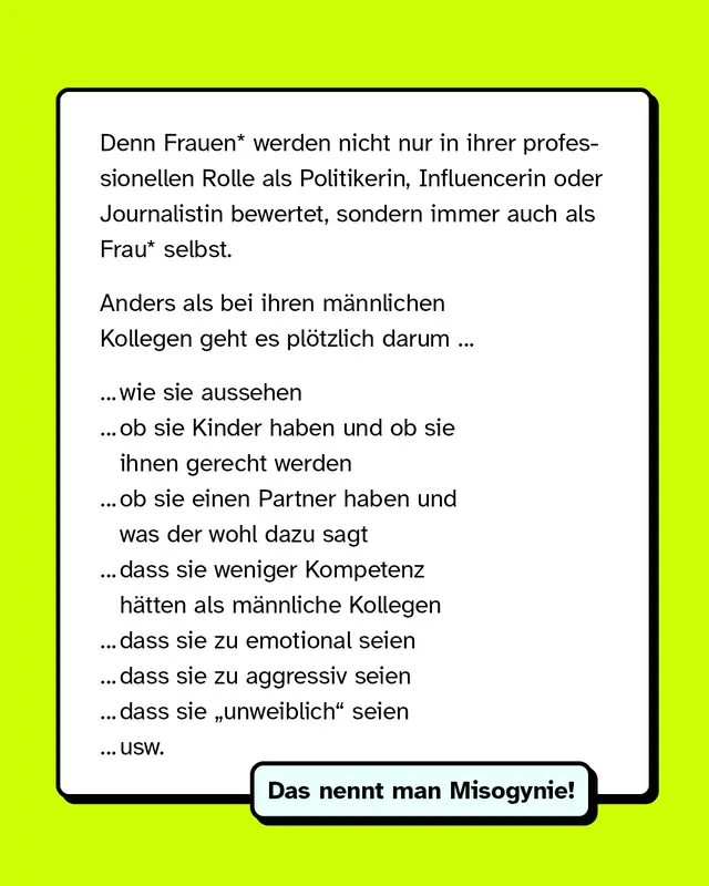 Denn Frauen werden nicht nur in ihrer professionellen Rolle als Politikerin Influencerin oder Journalistin bewertet sondern immer auch als Frau selbst. Anders als bei ihren maennlichen Kollegen geht es ploetzlich darum wie sie aussehen, ob sie Kinder haben und ob sie ihnen gerecht werden, ob sie einen Partner haben und was der wohl dazu sagt, dass sie weniger Kompetenz haetten als maennliche Kollegen, dass sie zu emotional seien, dass sie zu aggressiv seien, dass sie unweiblich seien und so weiter. Das nennt man Misogynie.