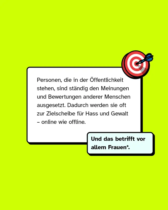 Personen die in der Oeffentlichkeit stehen sind staendig den Meinungen und Bewertungen anderer Menschen ausgesetzt. Dadurch werden sie oft zur Zielscheibe fuer Hass und Gewalt online wie offline. Und das betrifft vor allem Frauen.