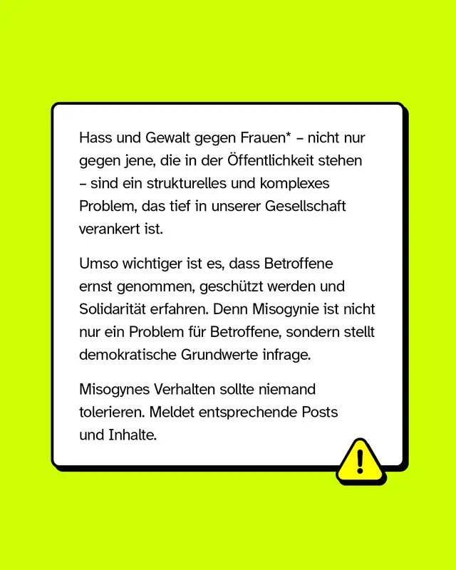 Hass und Gewalt gegen Frauen, nicht nur gegen jene die in der Oeffentlichkeit stehen, sind ein strukturelles und komplexes Problem das tief in unserer Gesellschaft verankert ist. Umso wichtiger ist es dass Betroffene ernst genommen und geschuetzt werden und Solidaritaet erfahren. Denn Misogynie ist nicht nur ein Problem fuer Betroffene sondern stellt demokratische Grundwerte infrage. Misogynes Verhalten sollte niemand tolerieren. Meldet entsprechende Posts und Inhalte.
