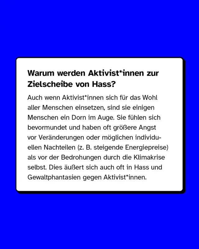 Warum werden Aktivist*innen zur Zielscheibe von Hass? Auch wenn Aktivist*innen sich für das Wohl aller Menschen einsetzen, sind sie einigen Menschen ein Dorn im Auge. Dies äußert sich auch oft in Hass und Gewaltphantasien gegen Aktivist*innen.