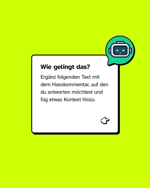 Wie gelingt das? Erg&auml;nz folgenden Text mit dem Hasskommentar, auf den du antworten m&ouml;chtest und f&uuml;g etwas Kontext hinzu. Die Antwort soll deutlich machen, dass ich nicht einverstanden bin, und auch erkl&auml;ren, warum. Sie soll locker klingen und so formuliert sein, dass unbeteiligte Leser*innen den Kommentar besser einordnen k&ouml;nnen &ndash; also erkennen, dass er diskriminierend oder abwertend ist. Falls n&ouml;tig, hier noch der Kontext, worum es in meinem Beitrag ging: [Hier Kontext reinschreiben] Schick alles an einen Chatbot deiner Wahl und voil&agrave;: Du hast eine schlagfertige Antwort!
